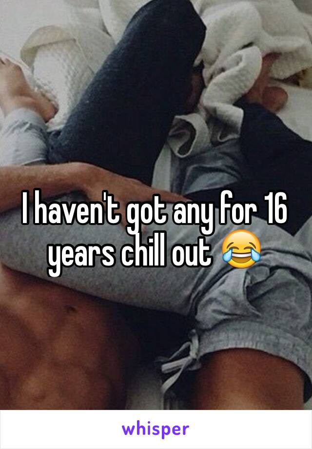 I haven't got any for 16 years chill out 😂