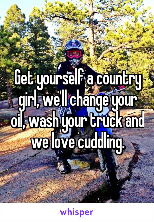 Get yourself a country girl, we'll change your oil, wash your truck and we love cuddling.