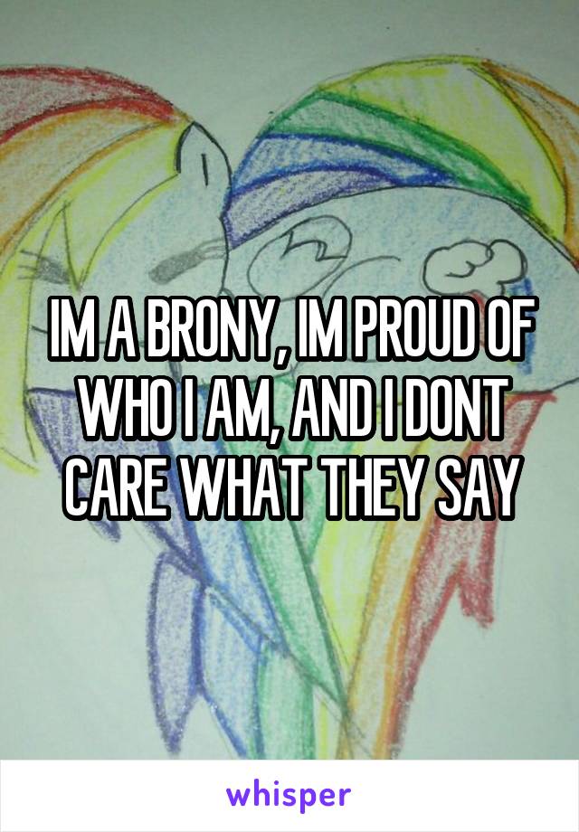 IM A BRONY, IM PROUD OF WHO I AM, AND I DONT CARE WHAT THEY SAY