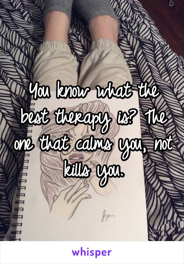 You know what the best therapy is? The one that calms you, not kills you.