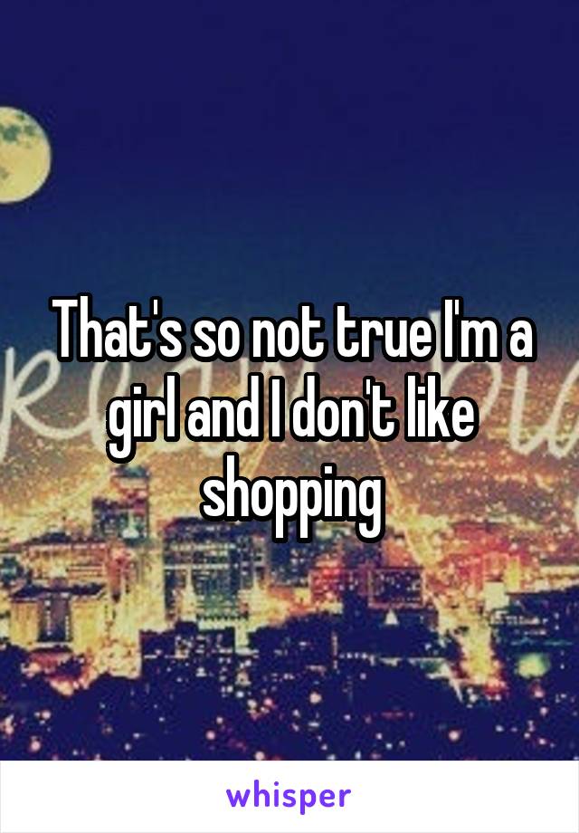 That's so not true I'm a girl and I don't like shopping