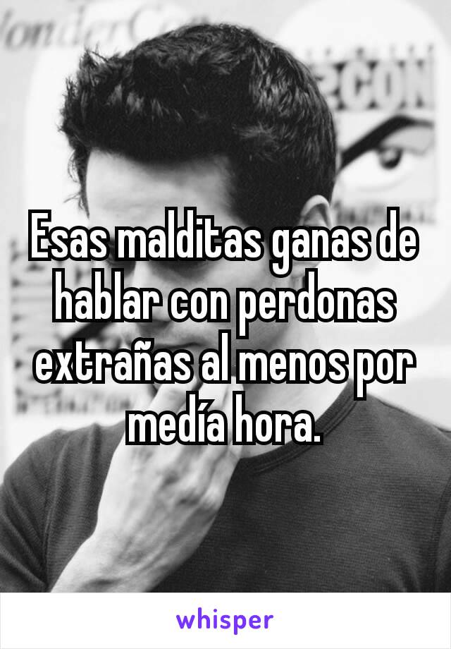 Esas malditas ganas de hablar con perdonas extrañas al menos por medía hora.