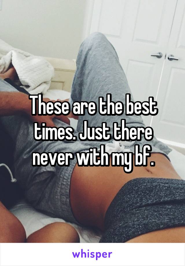 These are the best times. Just there never with my bf.