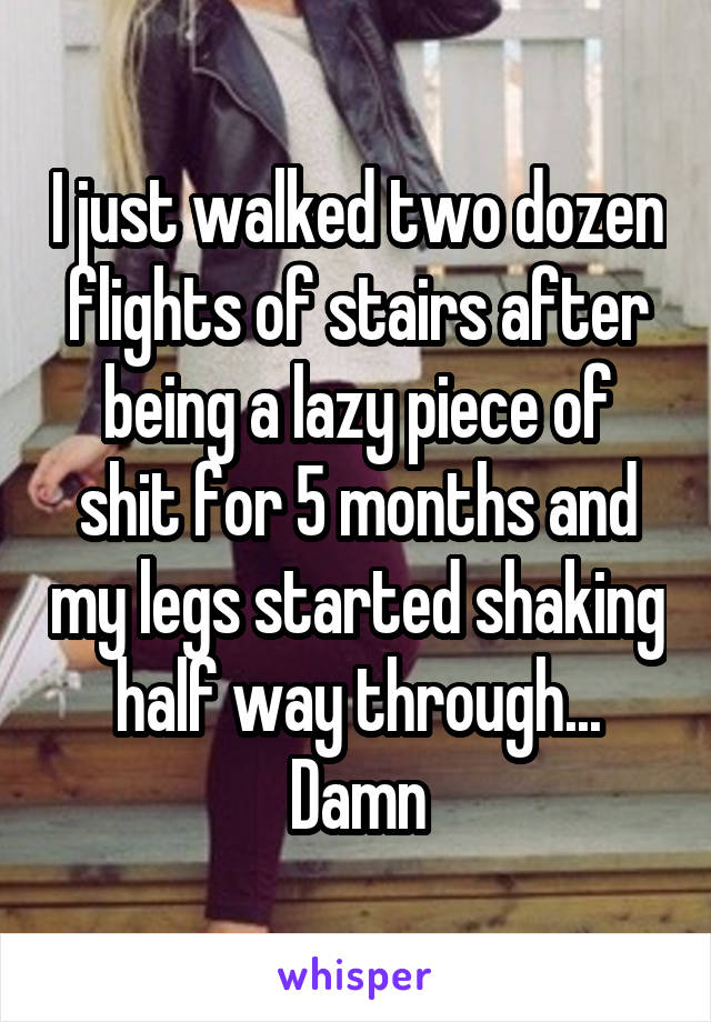 I just walked two dozen flights of stairs after being a lazy piece of shit for 5 months and my legs started shaking half way through... Damn