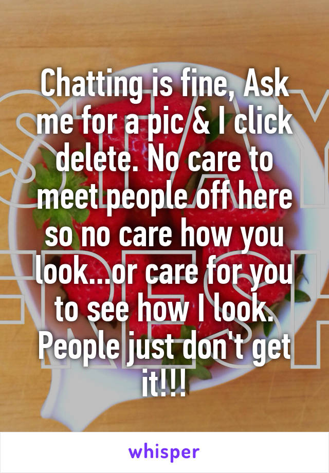 Chatting is fine, Ask me for a pic & I click delete. No care to meet people off here so no care how you look...or care for you to see how I look.
People just don't get it!!!