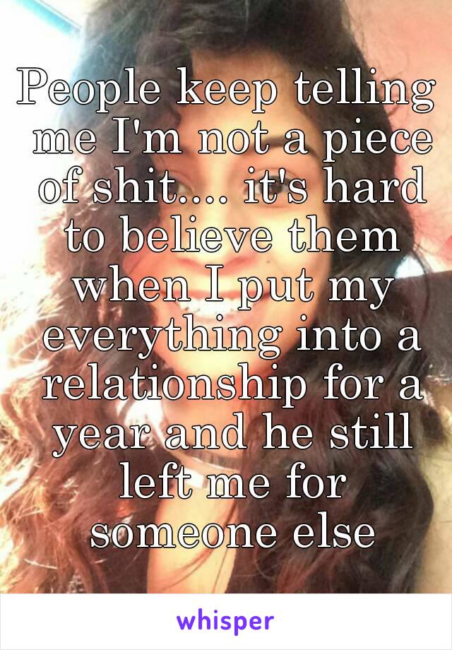 People keep telling me I'm not a piece of shit.... it's hard to believe them when I put my everything into a relationship for a year and he still left me for someone else