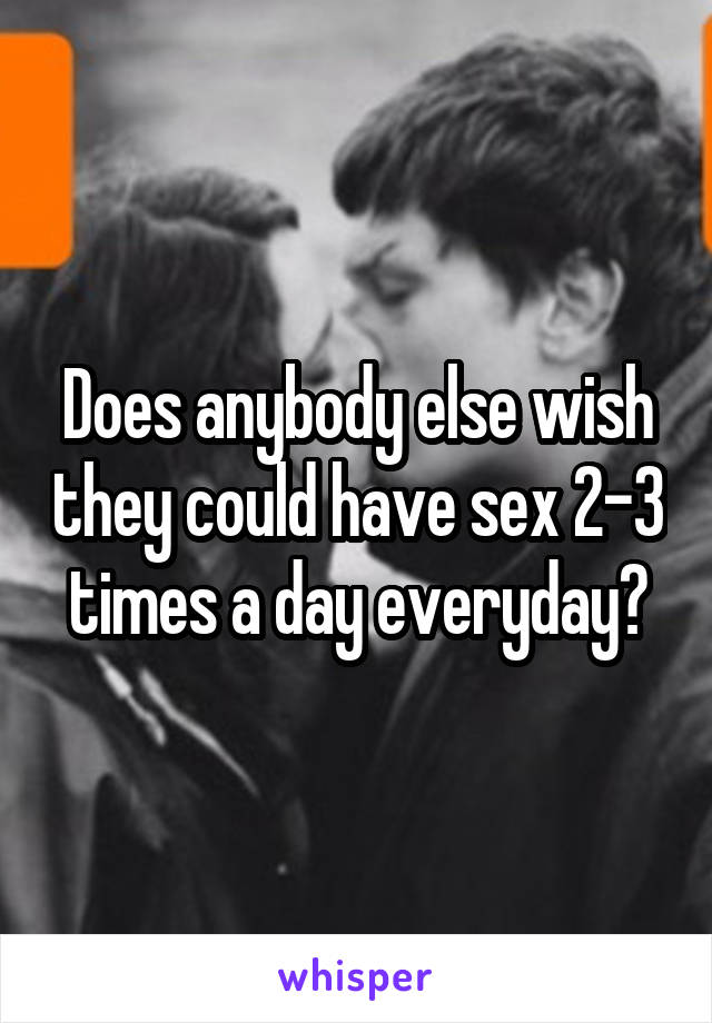 Does anybody else wish they could have sex 2-3 times a day everyday?