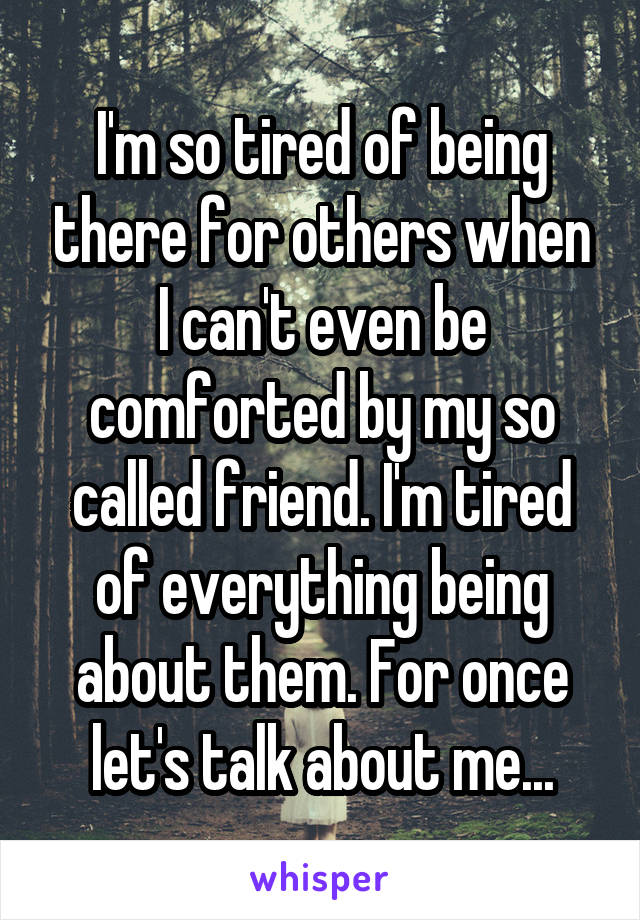 I'm so tired of being there for others when I can't even be comforted by my so called friend. I'm tired of everything being about them. For once let's talk about me...
