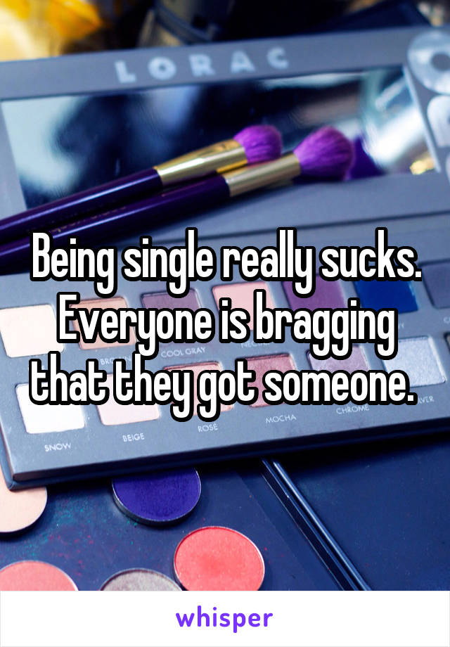 Being single really sucks. Everyone is bragging that they got someone. 