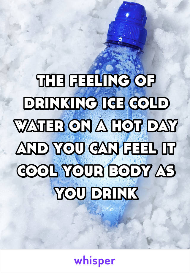 the feeling of drinking ice cold water on a hot day and you can feel it cool your body as you drink