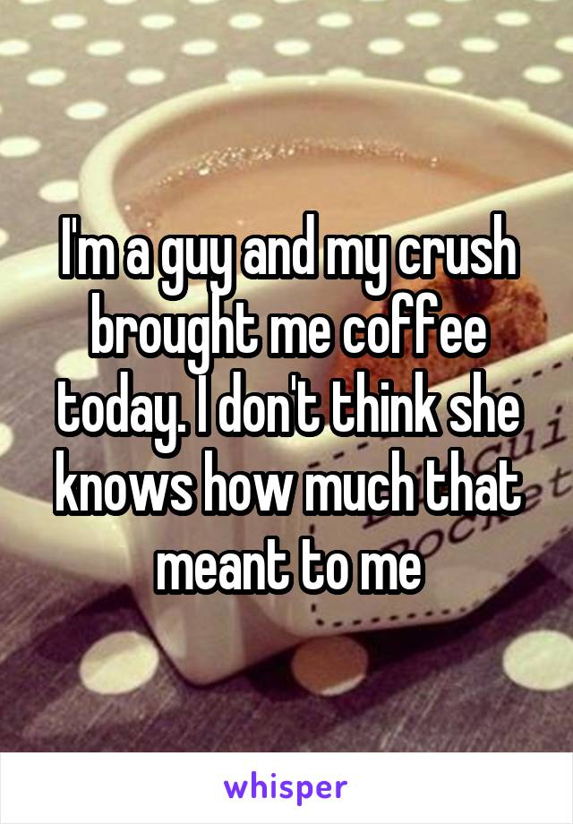 I'm a guy and my crush brought me coffee today. I don't think she knows how much that meant to me