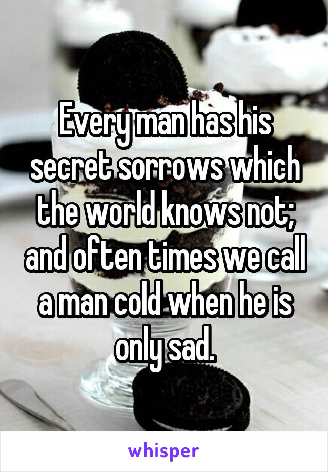Every man has his secret sorrows which the world knows not; and often times we call a man cold when he is only sad.