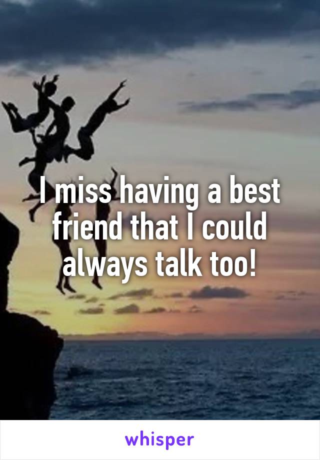 I miss having a best friend that I could always talk too!