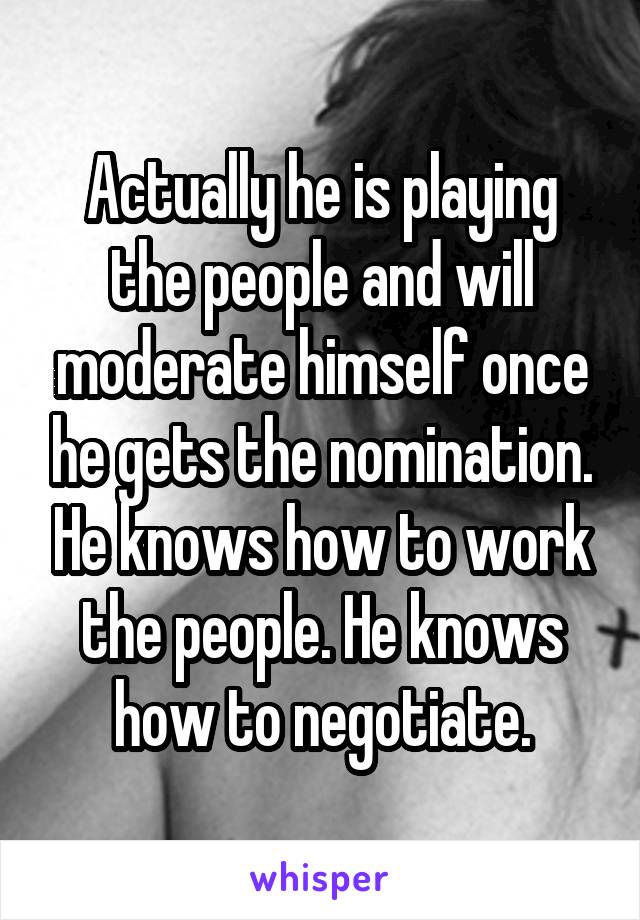 Actually he is playing the people and will moderate himself once he gets the nomination. He knows how to work the people. He knows how to negotiate.