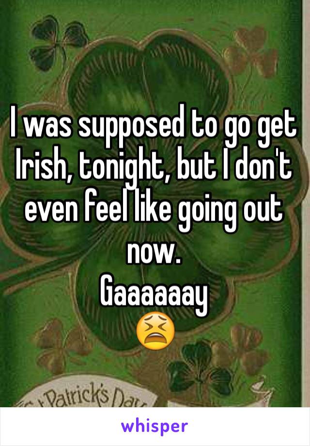 I was supposed to go get Irish, tonight, but I don't even feel like going out now. 
Gaaaaaay
😫