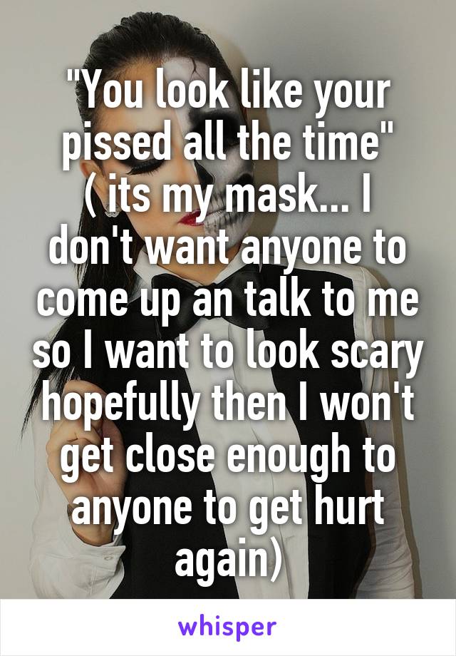 "You look like your pissed all the time"
( its my mask... I don't want anyone to come up an talk to me so I want to look scary hopefully then I won't get close enough to anyone to get hurt again)