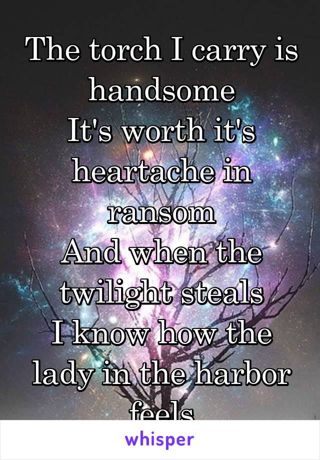 The torch I carry is handsome
It's worth it's heartache in ransom
And when the twilight steals
I know how the lady in the harbor feels