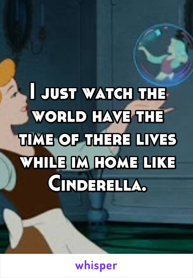 I just watch the world have the time of there lives while im home like Cinderella.