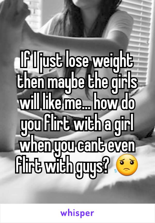 If I just lose weight then maybe the girls will like me... how do you flirt with a girl when you cant even flirt with guys? 😟