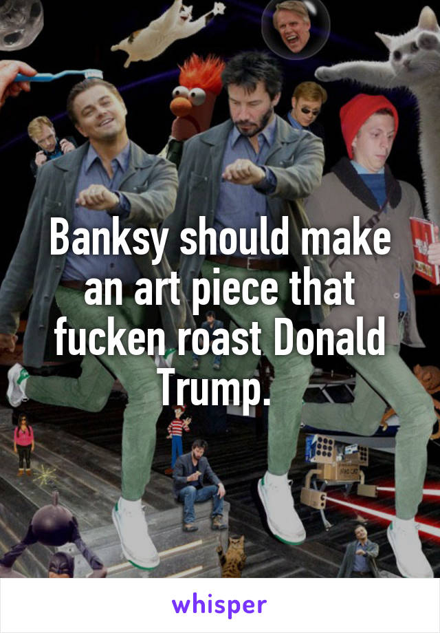 Banksy should make an art piece that fucken roast Donald Trump. 