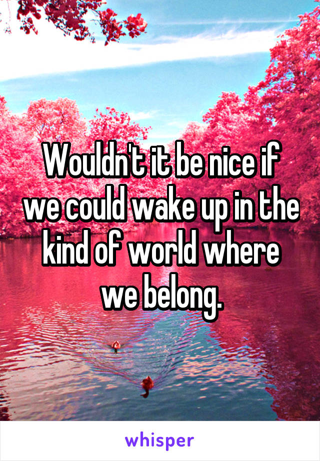 Wouldn't it be nice if we could wake up in the kind of world where we belong.