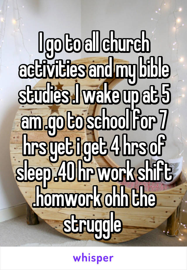 I go to all church activities and my bible studies .I wake up at 5 am .go to school for 7 hrs yet i get 4 hrs of sleep .40 hr work shift .homwork ohh the struggle 