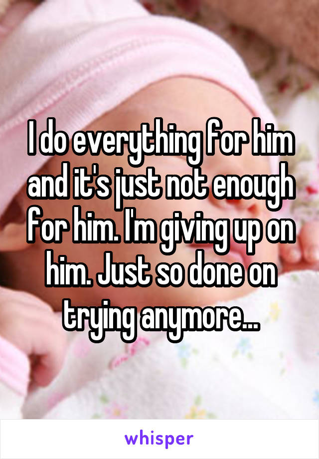 I do everything for him and it's just not enough for him. I'm giving up on him. Just so done on trying anymore...
