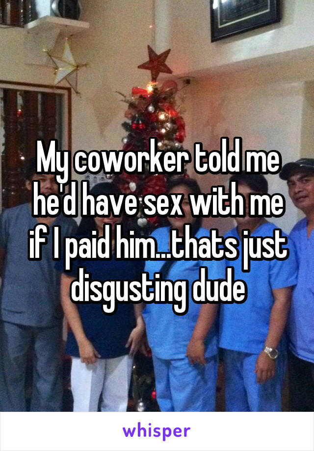 My coworker told me he'd have sex with me if I paid him...thats just disgusting dude
