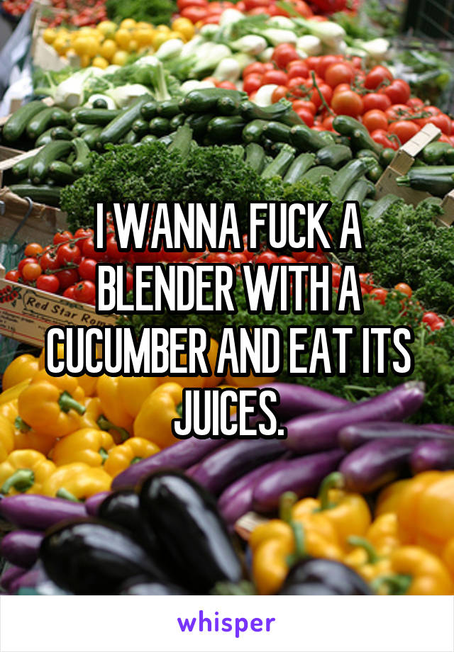 I WANNA FUCK A BLENDER WITH A CUCUMBER AND EAT ITS JUICES.