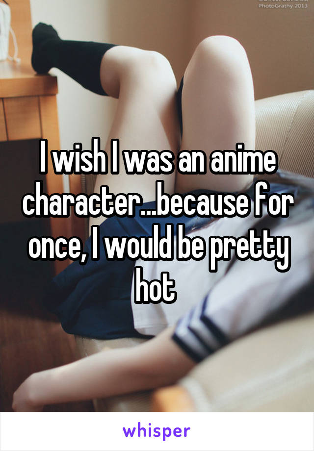 I wish I was an anime character...because for once, I would be pretty hot 