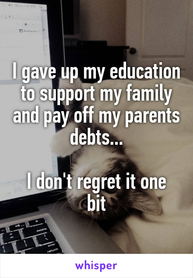 I gave up my education to support my family and pay off my parents debts...

I don't regret it one bit