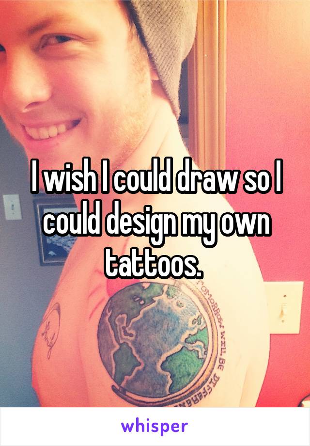 I wish I could draw so I could design my own tattoos. 