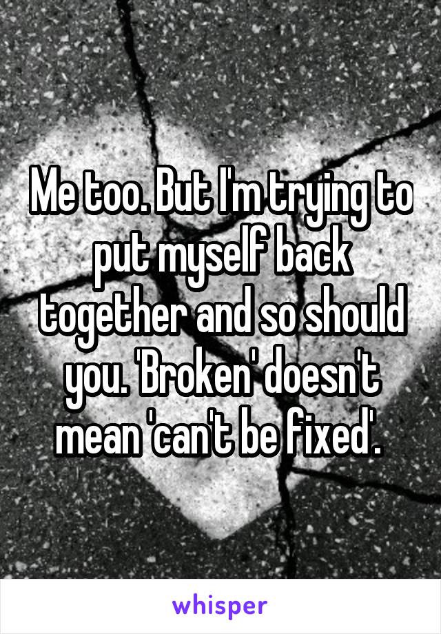 Me too. But I'm trying to put myself back together and so should you. 'Broken' doesn't mean 'can't be fixed'. 