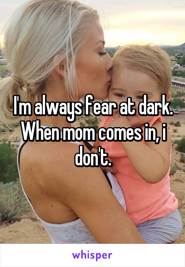 I'm always fear at dark. When mom comes in, i don't.