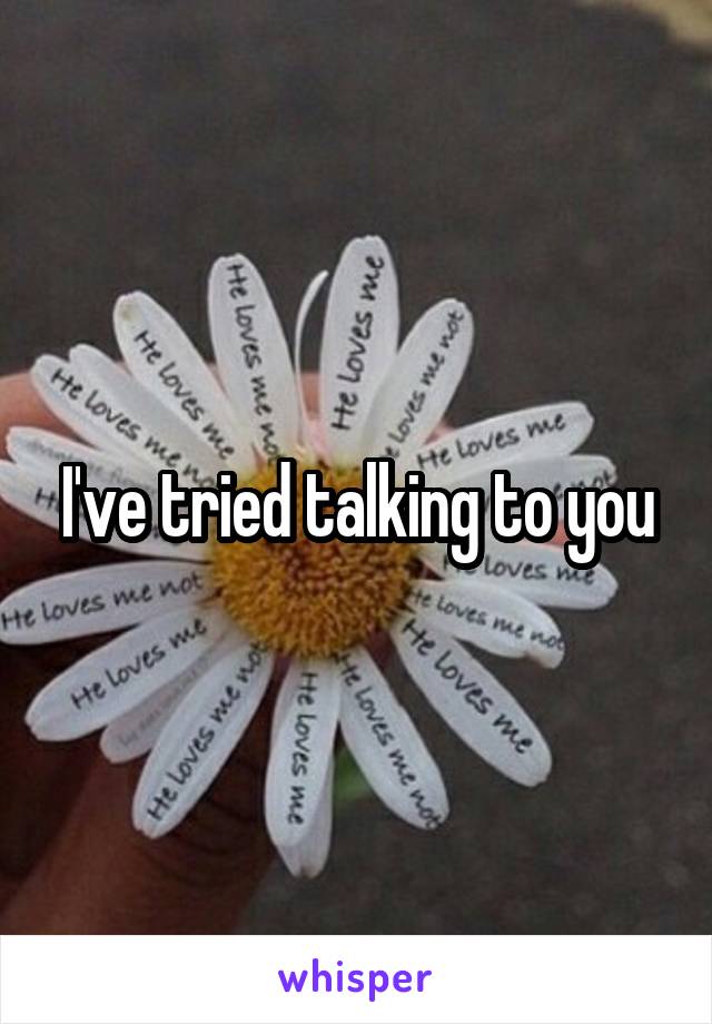 I've tried talking to you