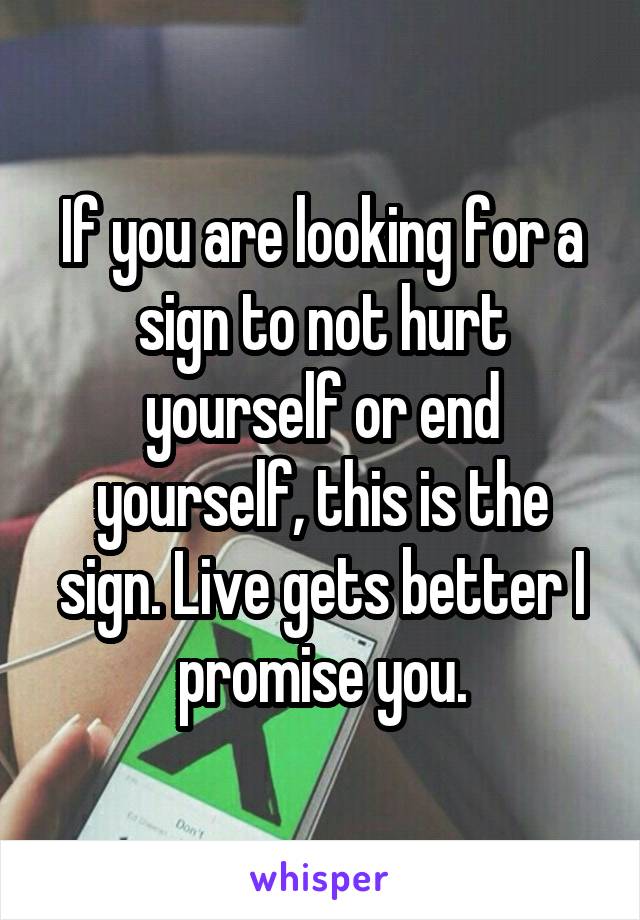 If you are looking for a sign to not hurt yourself or end yourself, this is the sign. Live gets better I promise you.