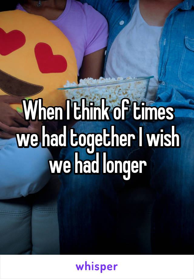 When I think of times we had together I wish we had longer