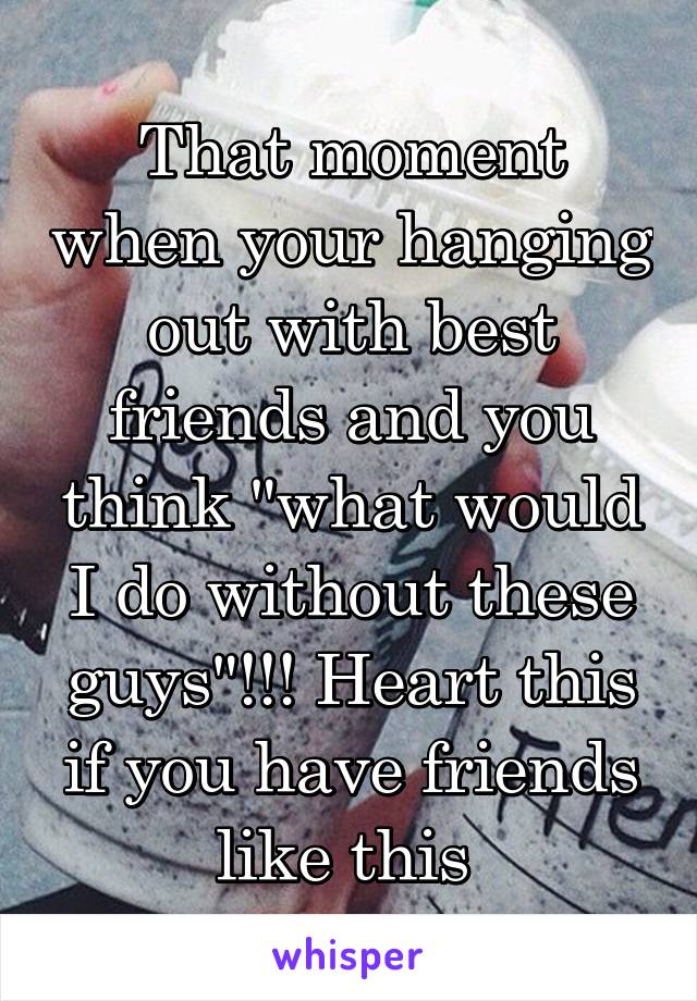 That moment when your hanging out with best friends and you think "what would I do without these guys"!!! Heart this if you have friends like this 