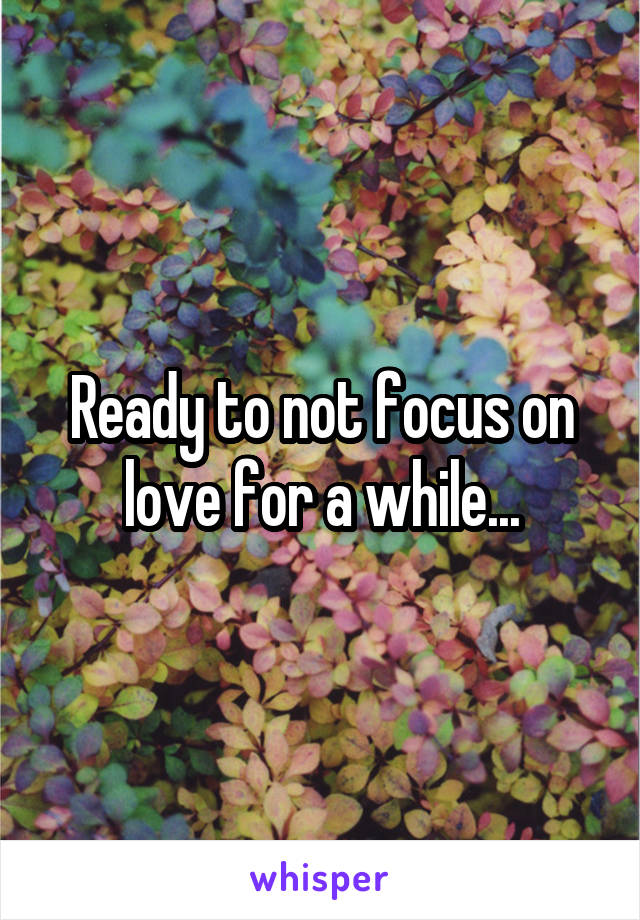 Ready to not focus on love for a while...
