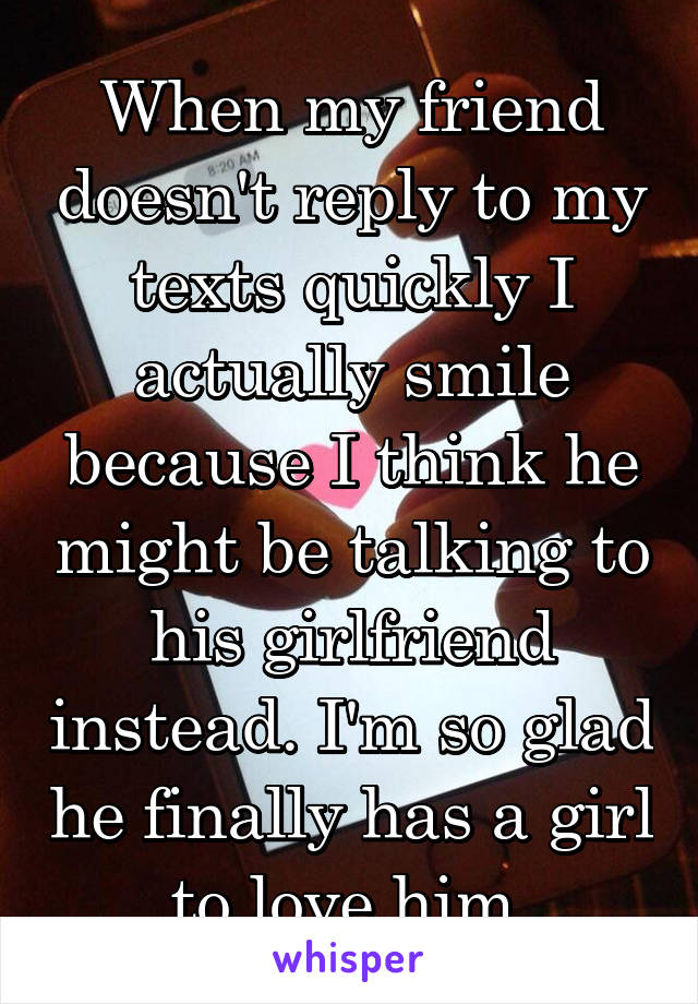 When my friend doesn't reply to my texts quickly I actually smile because I think he might be talking to his girlfriend instead. I'm so glad he finally has a girl to love him.