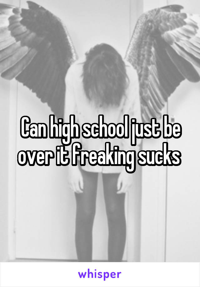 Can high school just be over it freaking sucks 