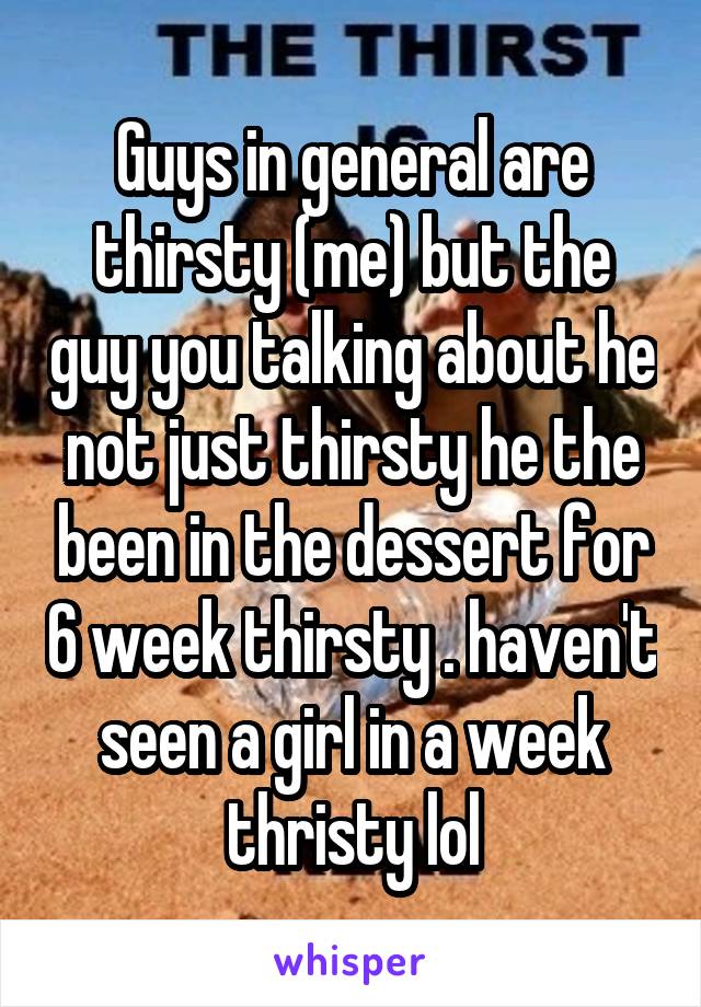 Guys in general are thirsty (me) but the guy you talking about he not just thirsty he the been in the dessert for 6 week thirsty . haven't seen a girl in a week thristy lol