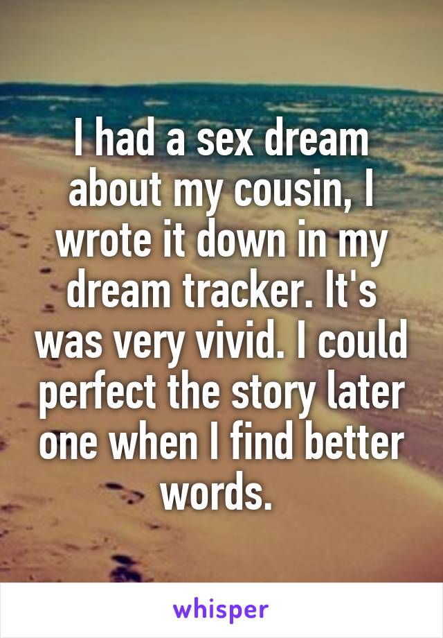 I had a sex dream about my cousin, I wrote it down in my dream tracker. It's was very vivid. I could perfect the story later one when I find better words. 