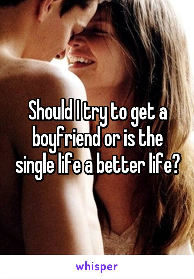 Should I try to get a boyfriend or is the single life a better life?