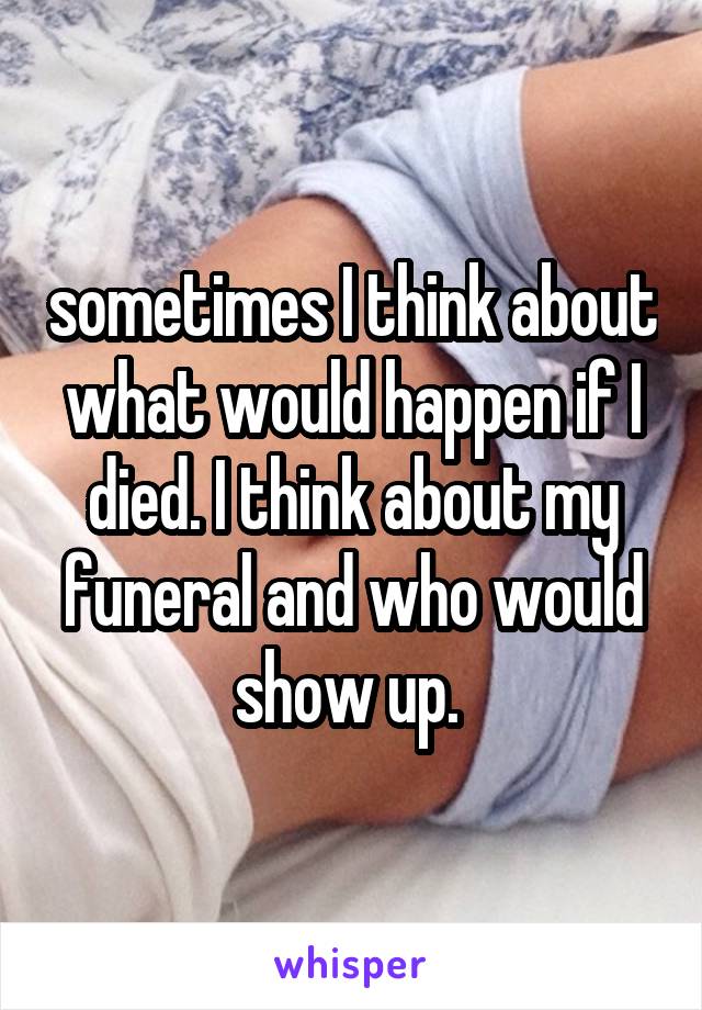 sometimes I think about what would happen if I died. I think about my funeral and who would show up. 
