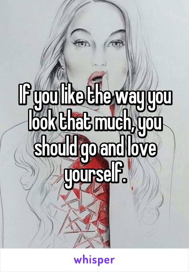 If you like the way you look that much, you should go and love yourself.
