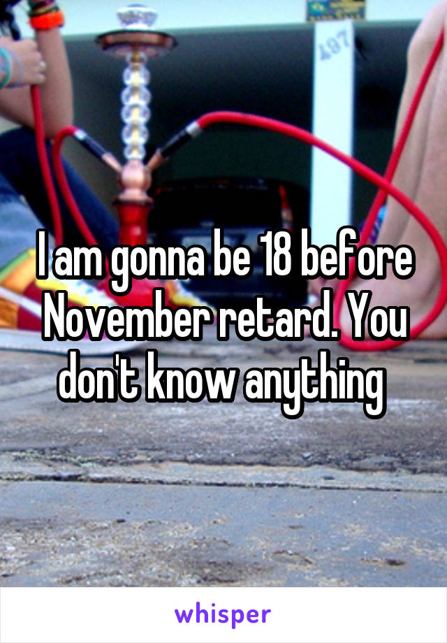 I am gonna be 18 before November retard. You don't know anything 
