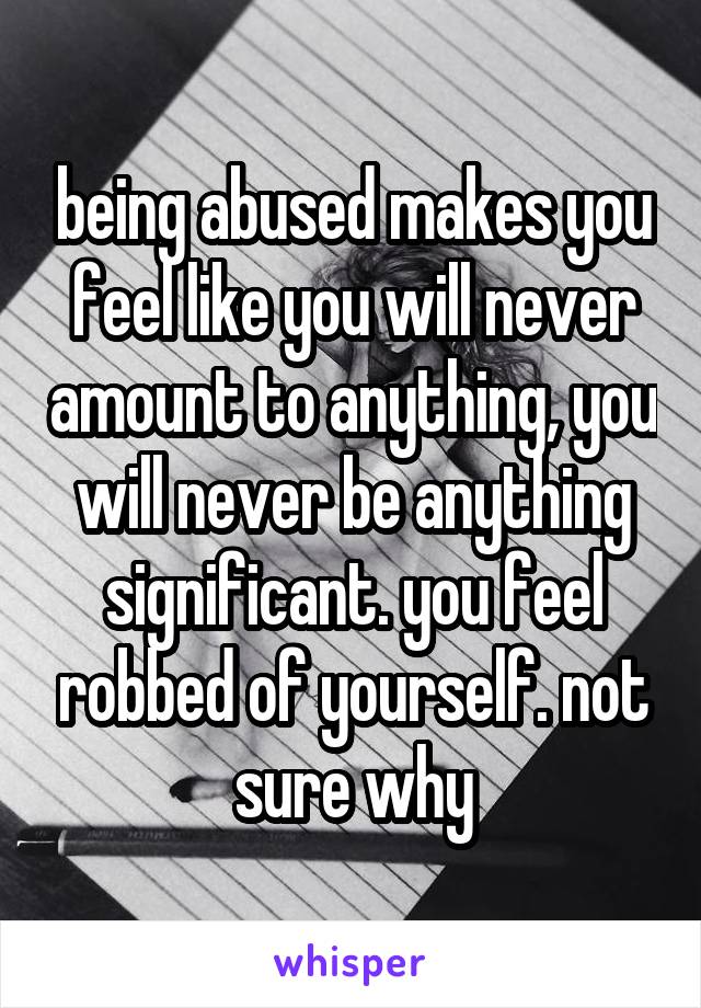 being abused makes you feel like you will never amount to anything, you will never be anything significant. you feel robbed of yourself. not sure why