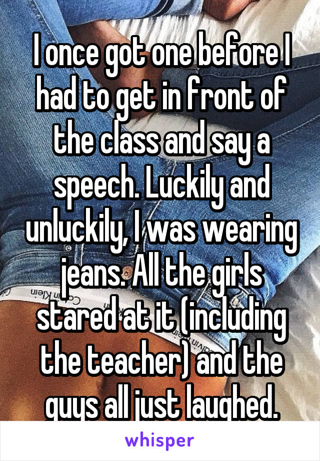 I once got one before I had to get in front of the class and say a speech. Luckily and unluckily, I was wearing jeans. All the girls stared at it (including the teacher) and the guys all just laughed.