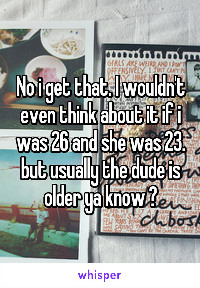 No i get that. I wouldn't even think about it if i was 26 and she was 23. but usually the dude is older ya know ?